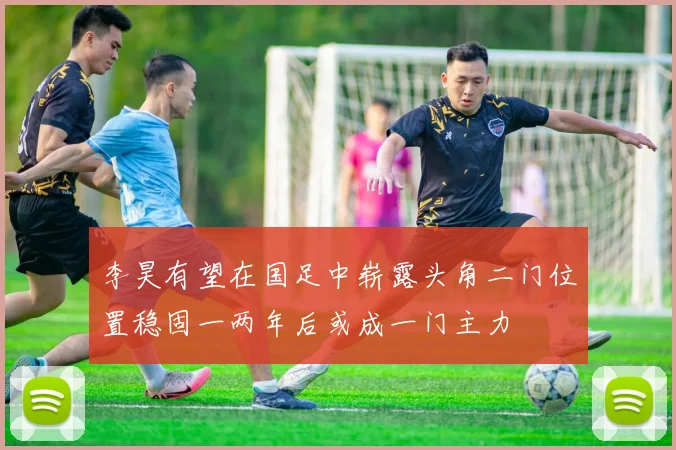 李昊有望在国足中崭露头角二门位置稳固一两年后或成一门主力