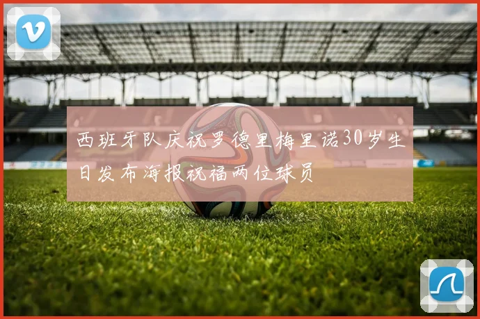 西班牙队庆祝罗德里梅里诺30岁生日发布海报祝福两位球员