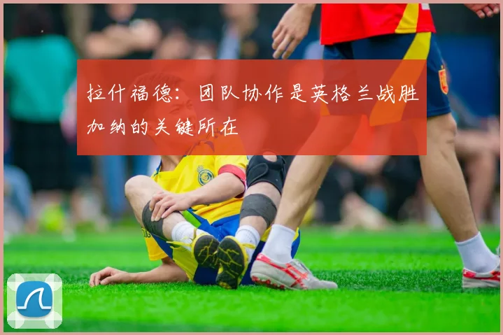 拉什福德：团队协作是英格兰战胜加纳的关键所在