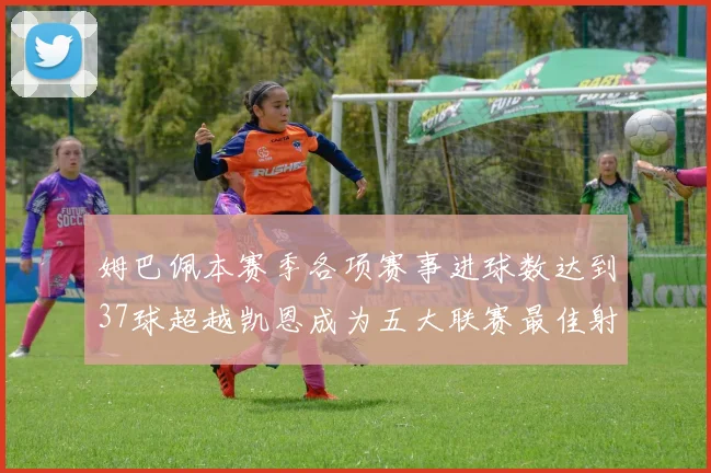 姆巴佩本赛季各项赛事进球数达到37球超越凯恩成为五大联赛最佳射手