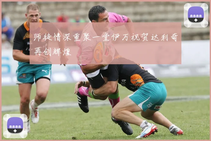 师徒情深重聚一堂伊万祝贺达利奇再创辉煌