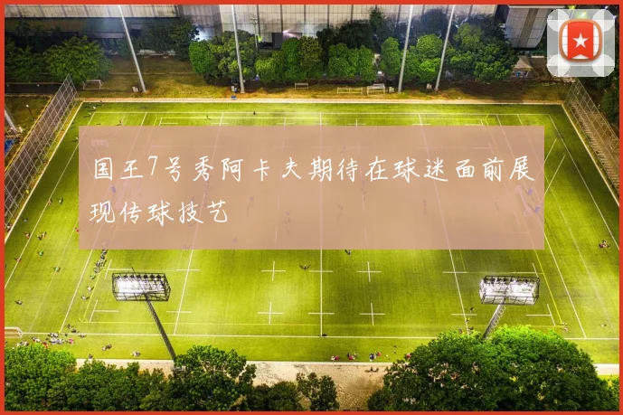 国王7号秀阿卡夫期待在球迷面前展现传球技艺