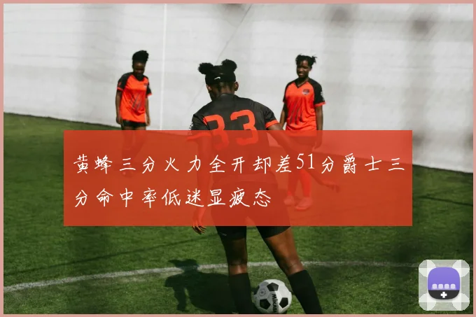 黄蜂三分火力全开却差51分爵士三分命中率低迷显疲态