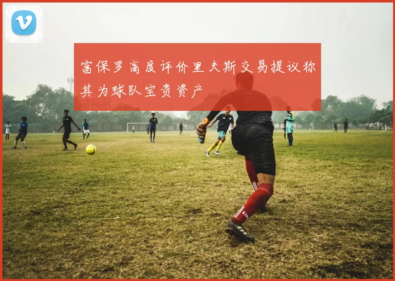 富保罗高度评价里夫斯交易提议称其为球队宝贵资产