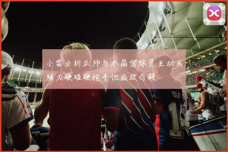 小雷分析瓜帅与水晶宫球员互动或助力硬碰硬枪手但成效存疑
