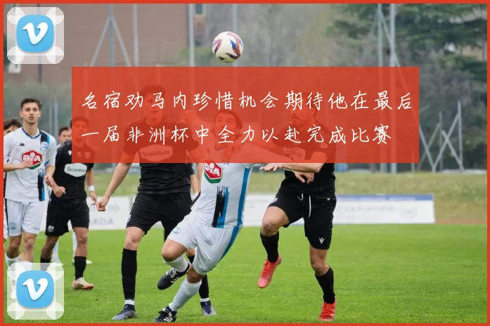 名宿劝马内珍惜机会期待他在最后一届非洲杯中全力以赴完成比赛