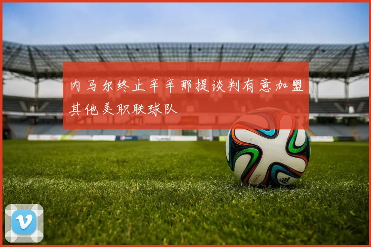 内马尔终止辛辛那提谈判有意加盟其他美职联球队