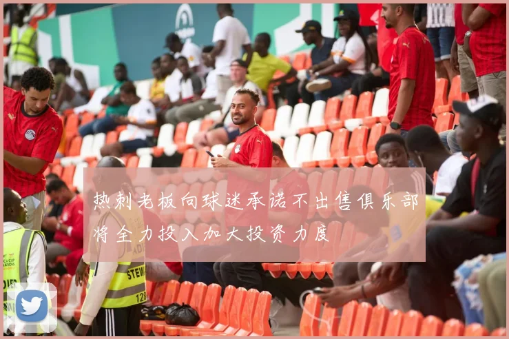 热刺老板向球迷承诺不出售俱乐部将全力投入加大投资力度