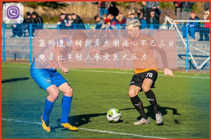 篮网遭逆转新秀杰明痛心不已三分绝杀让年轻人承受巨大压力