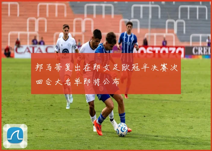 邦马蒂复出在即女足欧冠半决赛次回合大名单即将公布