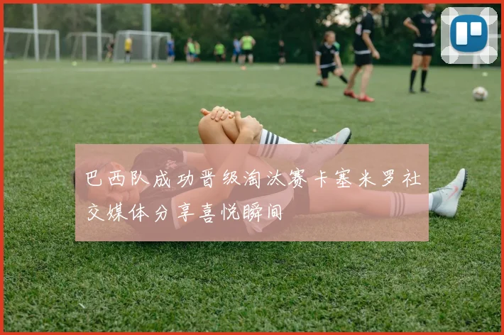 巴西队成功晋级淘汰赛卡塞米罗社交媒体分享喜悦瞬间