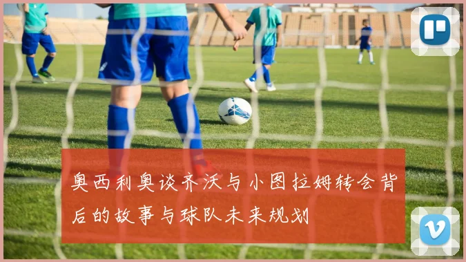 奥西利奥谈齐沃与小图拉姆转会背后的故事与球队未来规划