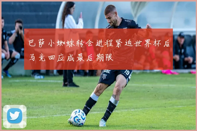 巴萨小蜘蛛转会进程紧迫世界杯后马竞回应成最后期限