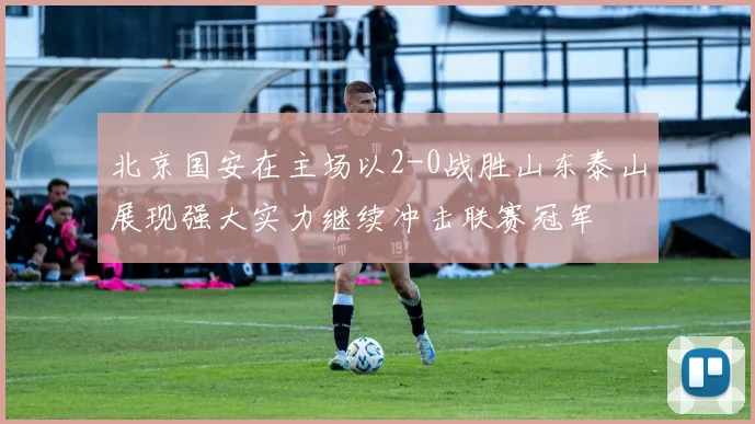 北京国安在主场以2-0战胜山东泰山展现强大实力继续冲击联赛冠军
