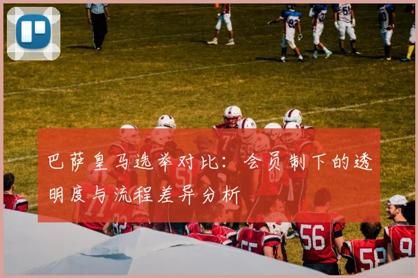 巴萨皇马选举对比：会员制下的透明度与流程差异分析