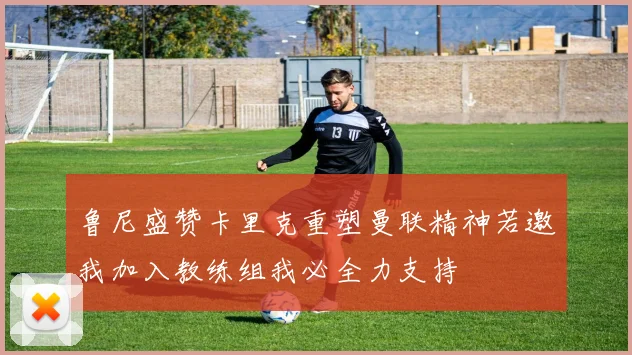 鲁尼盛赞卡里克重塑曼联精神若邀我加入教练组我必全力支持