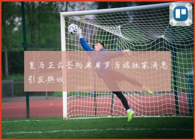 皇马正式签约库库罗马诺独家消息引发热议