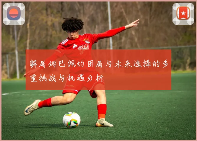 解局姆巴佩的困局与未来选择的多重挑战与机遇分析