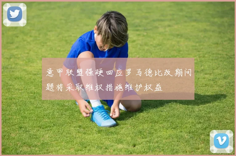 意甲联盟强硬回应罗马德比改期问题将采取维权措施维护权益