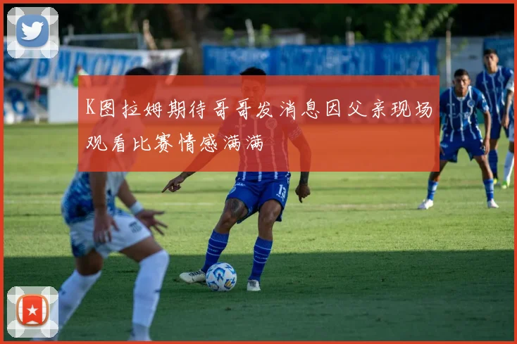 K图拉姆期待哥哥发消息因父亲现场观看比赛情感满满