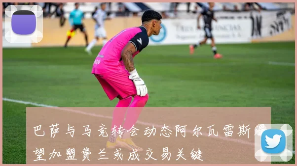 巴萨与马竞转会动态阿尔瓦雷斯渴望加盟费兰或成交易关键