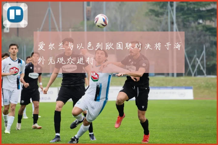 爱尔兰与以色列欧国联对决将于海外无观众进行