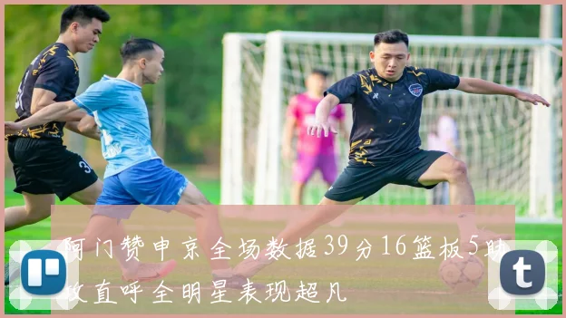 阿门赞申京全场数据39分16篮板5助攻直呼全明星表现超凡