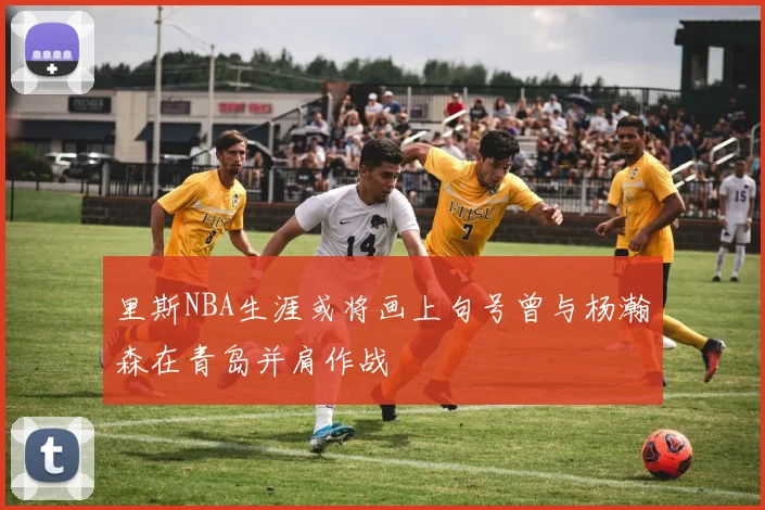 里斯NBA生涯或将画上句号曾与杨瀚森在青岛并肩作战