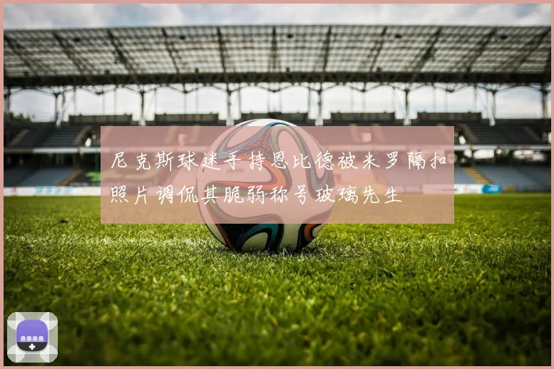 尼克斯球迷手持恩比德被米罗隔扣照片调侃其脆弱称号玻璃先生